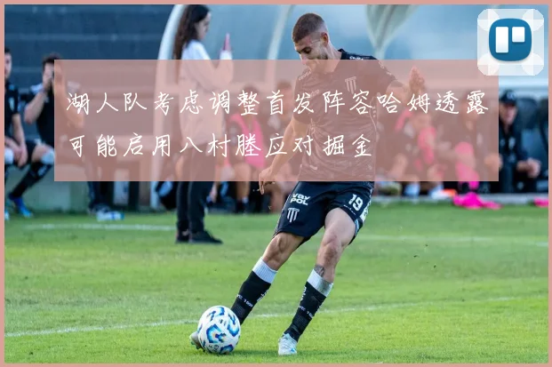 湖人队考虑调整首发阵容哈姆透露可能启用八村塍应对掘金