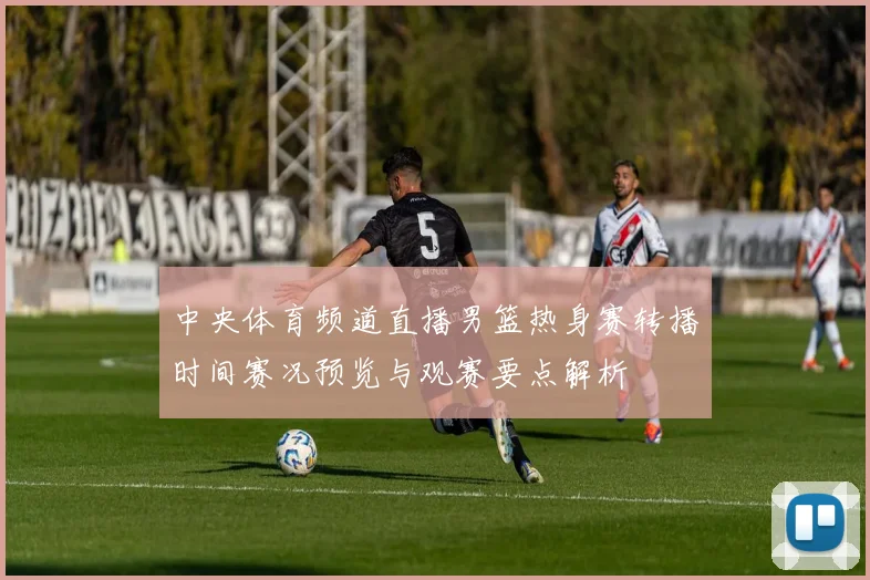 中央体育频道直播男篮热身赛转播时间赛况预览与观赛要点解析