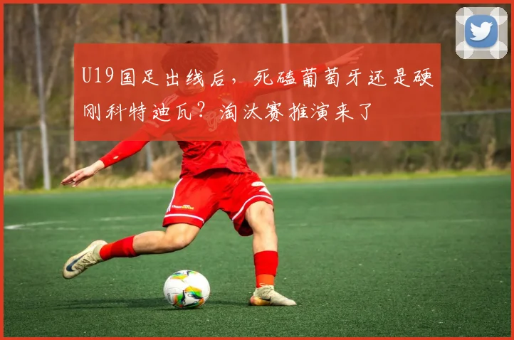 U19国足出线后，死磕葡萄牙还是硬刚科特迪瓦？淘汰赛推演来了