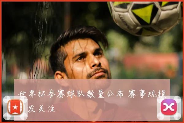 世界杯参赛球队数量公布 赛事规模引发关注
