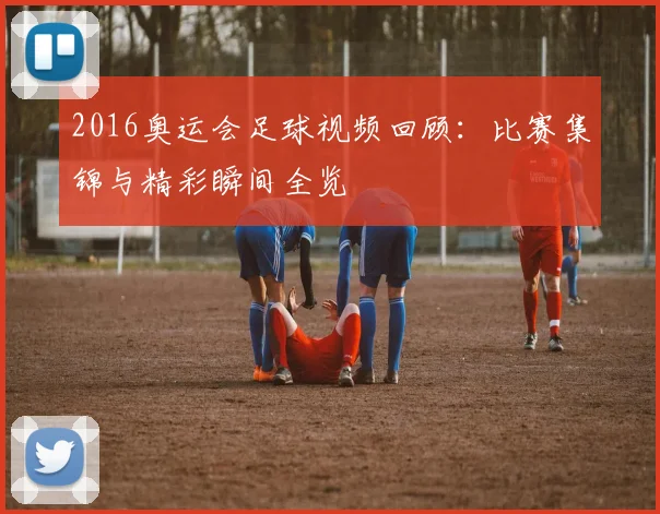 2016奥运会足球视频回顾：比赛集锦与精彩瞬间全览