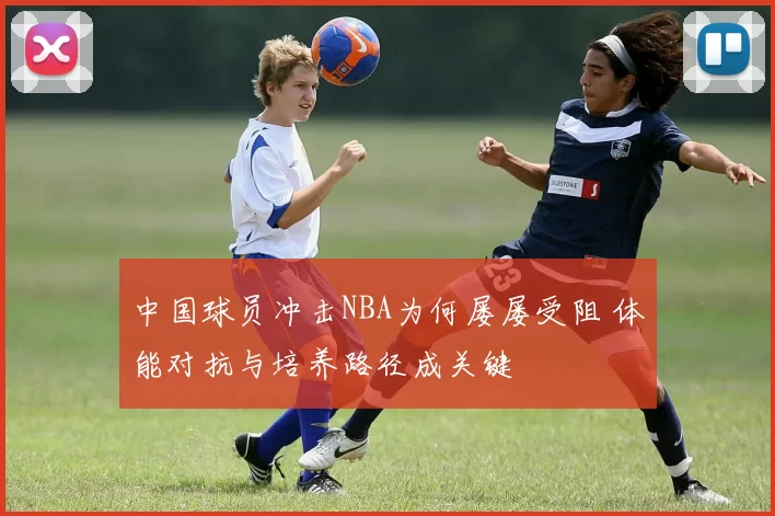中国球员冲击NBA为何屡屡受阻 体能对抗与培养路径成关键