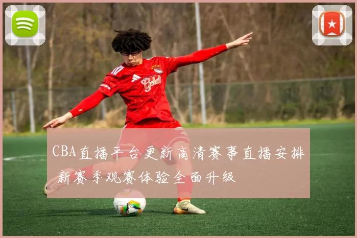 CBA直播平台更新高清赛事直播安排 新赛季观赛体验全面升级