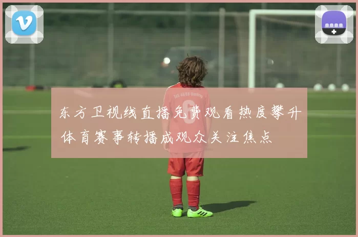 东方卫视线直播免费观看热度攀升 体育赛事转播成观众关注焦点