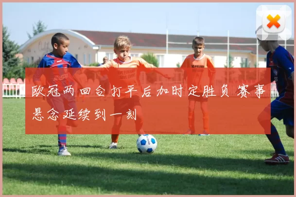 欧冠两回合打平后加时定胜负 赛事悬念延续到一刻