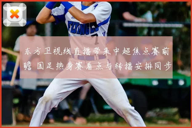 东方卫视线直播带来中超焦点赛前瞻 国足热身赛看点与转播安排同步公布