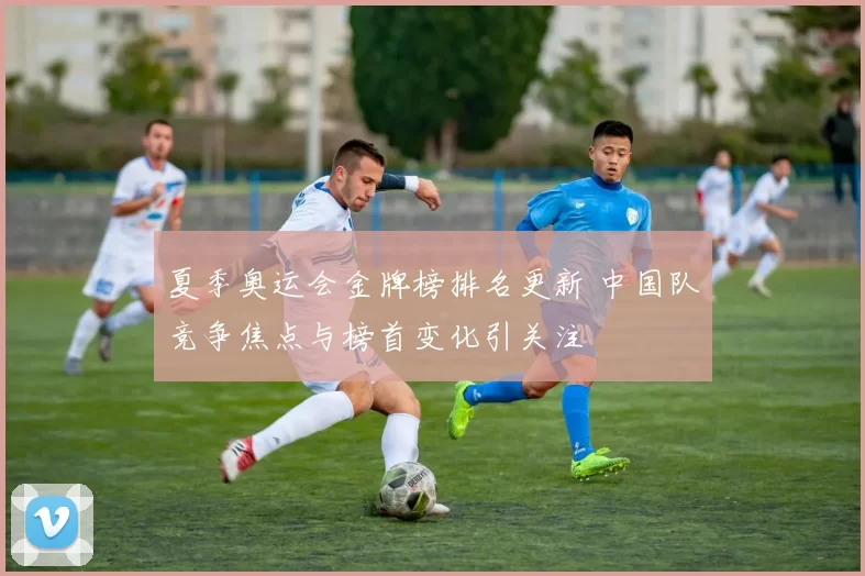 夏季奥运会金牌榜排名更新 中国队竞争焦点与榜首变化引关注