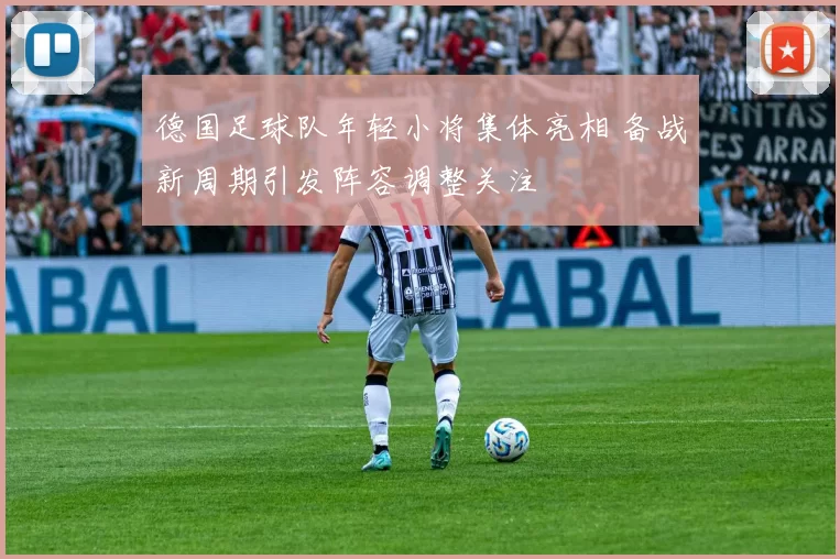 德国足球队年轻小将集体亮相 备战新周期引发阵容调整关注