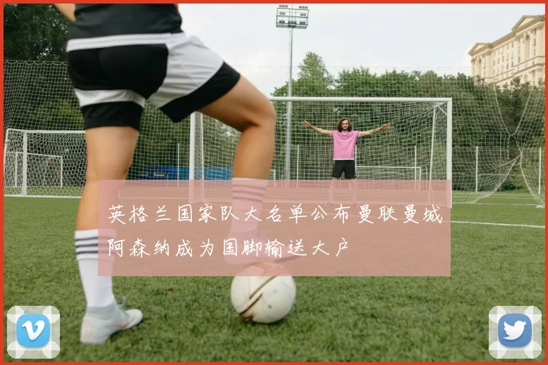 英格兰国家队大名单公布曼联曼城阿森纳成为国脚输送大户