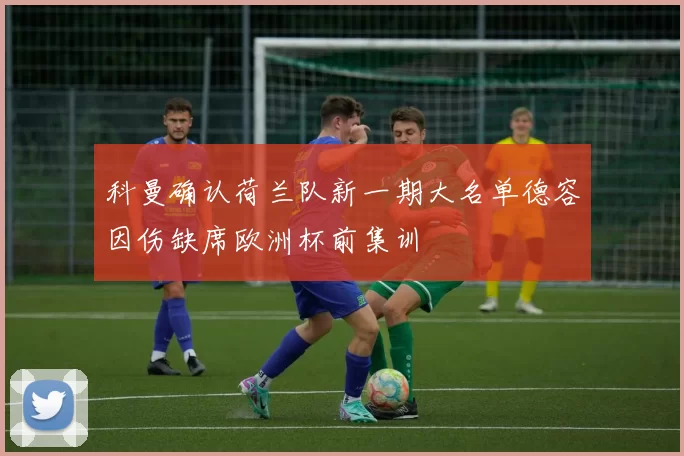 科曼确认荷兰队新一期大名单德容因伤缺席欧洲杯前集训