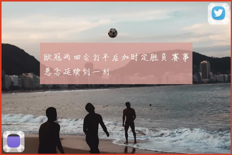 欧冠两回合打平后加时定胜负 赛事悬念延续到一刻