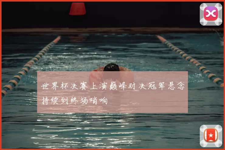 世界杯决赛上演巅峰对决冠军悬念持续到终场哨响