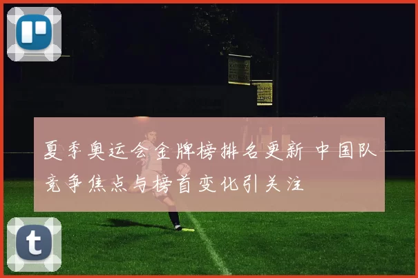 夏季奥运会金牌榜排名更新 中国队竞争焦点与榜首变化引关注