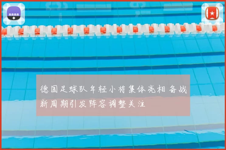 德国足球队年轻小将集体亮相 备战新周期引发阵容调整关注