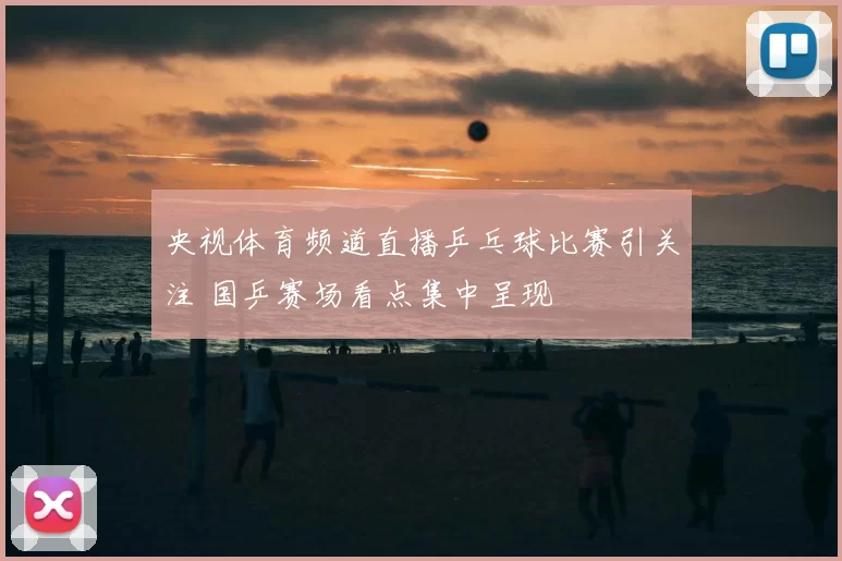 央视体育频道直播乒乓球比赛引关注 国乒赛场看点集中呈现