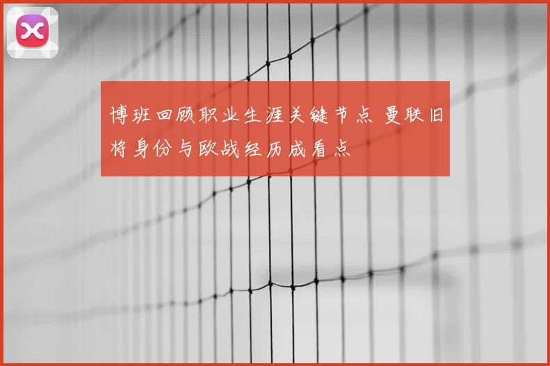 博班回顾职业生涯关键节点 曼联旧将身份与欧战经历成看点