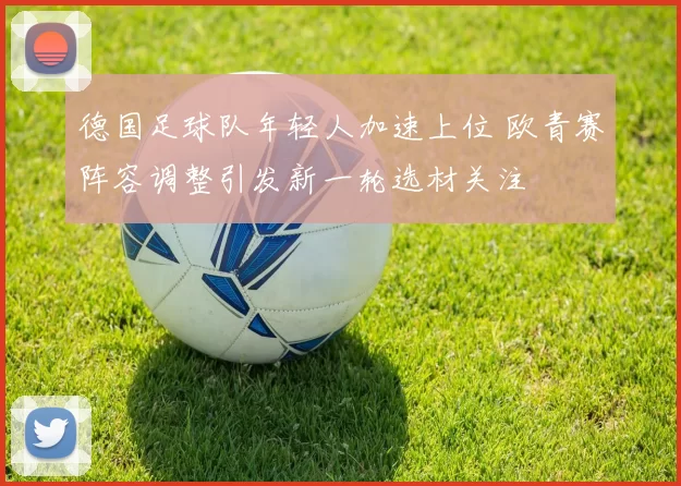 德国足球队年轻人加速上位 欧青赛阵容调整引发新一轮选材关注