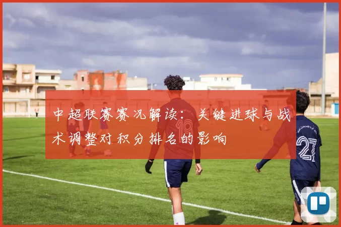 中超联赛赛况解读：关键进球与战术调整对积分排名的影响