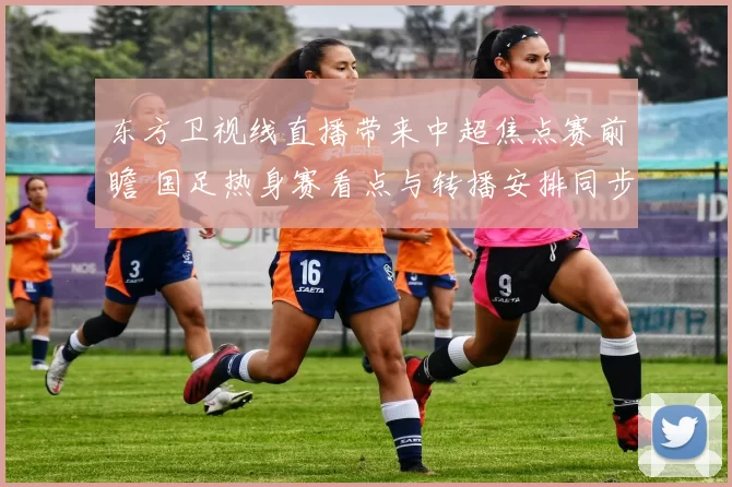 东方卫视线直播带来中超焦点赛前瞻 国足热身赛看点与转播安排同步公布